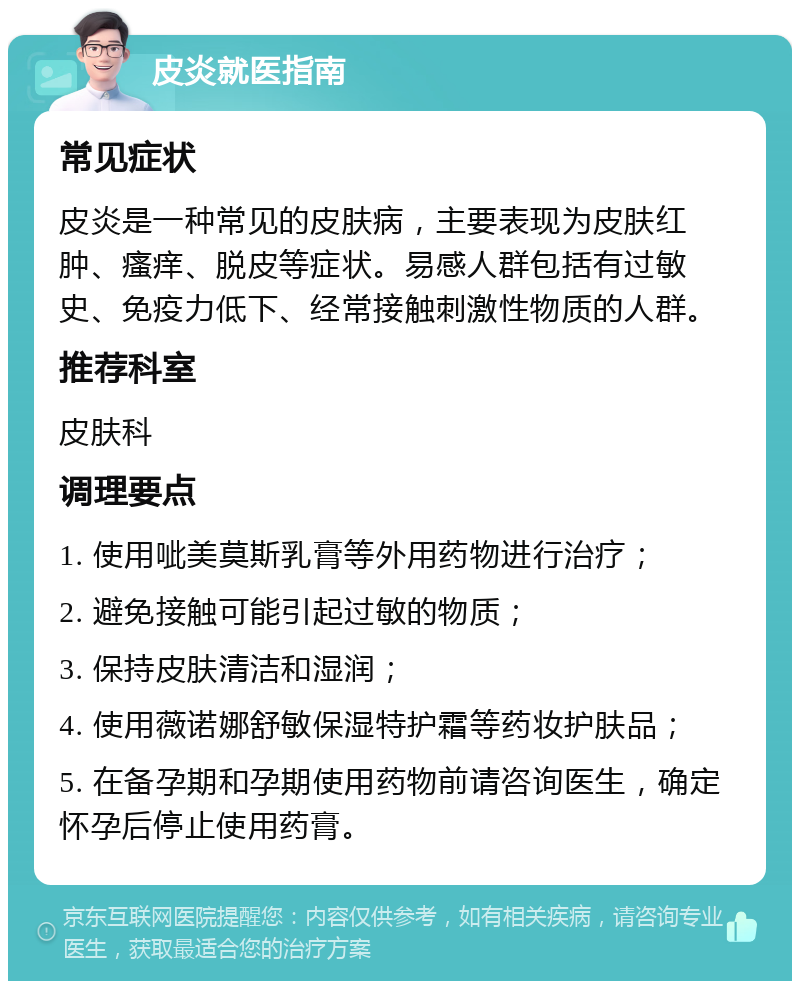 皮炎就医指南 常见症状 皮炎是一种常见的皮肤病，主要表现为皮肤红肿、瘙痒、脱皮等症状。易感人群包括有过敏史、免疫力低下、经常接触刺激性物质的人群。 推荐科室 皮肤科 调理要点 1. 使用呲美莫斯乳膏等外用药物进行治疗； 2. 避免接触可能引起过敏的物质； 3. 保持皮肤清洁和湿润； 4. 使用薇诺娜舒敏保湿特护霜等药妆护肤品； 5. 在备孕期和孕期使用药物前请咨询医生，确定怀孕后停止使用药膏。