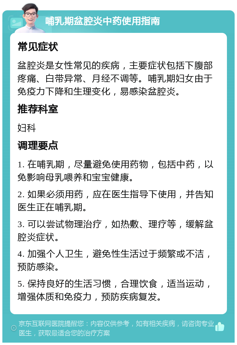 哺乳期盆腔炎中药使用指南 常见症状 盆腔炎是女性常见的疾病，主要症状包括下腹部疼痛、白带异常、月经不调等。哺乳期妇女由于免疫力下降和生理变化，易感染盆腔炎。 推荐科室 妇科 调理要点 1. 在哺乳期，尽量避免使用药物，包括中药，以免影响母乳喂养和宝宝健康。 2. 如果必须用药，应在医生指导下使用，并告知医生正在哺乳期。 3. 可以尝试物理治疗，如热敷、理疗等，缓解盆腔炎症状。 4. 加强个人卫生，避免性生活过于频繁或不洁，预防感染。 5. 保持良好的生活习惯，合理饮食，适当运动，增强体质和免疫力，预防疾病复发。