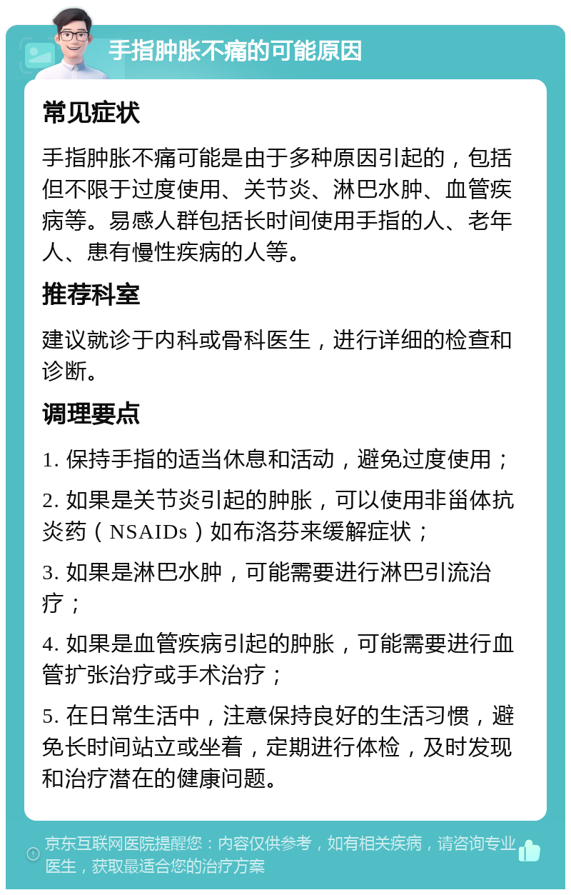 手指肿胀不痛的可能原因 常见症状 手指肿胀不痛可能是由于多种原因引起的，包括但不限于过度使用、关节炎、淋巴水肿、血管疾病等。易感人群包括长时间使用手指的人、老年人、患有慢性疾病的人等。 推荐科室 建议就诊于内科或骨科医生，进行详细的检查和诊断。 调理要点 1. 保持手指的适当休息和活动，避免过度使用； 2. 如果是关节炎引起的肿胀，可以使用非甾体抗炎药（NSAIDs）如布洛芬来缓解症状； 3. 如果是淋巴水肿，可能需要进行淋巴引流治疗； 4. 如果是血管疾病引起的肿胀，可能需要进行血管扩张治疗或手术治疗； 5. 在日常生活中，注意保持良好的生活习惯，避免长时间站立或坐着，定期进行体检，及时发现和治疗潜在的健康问题。