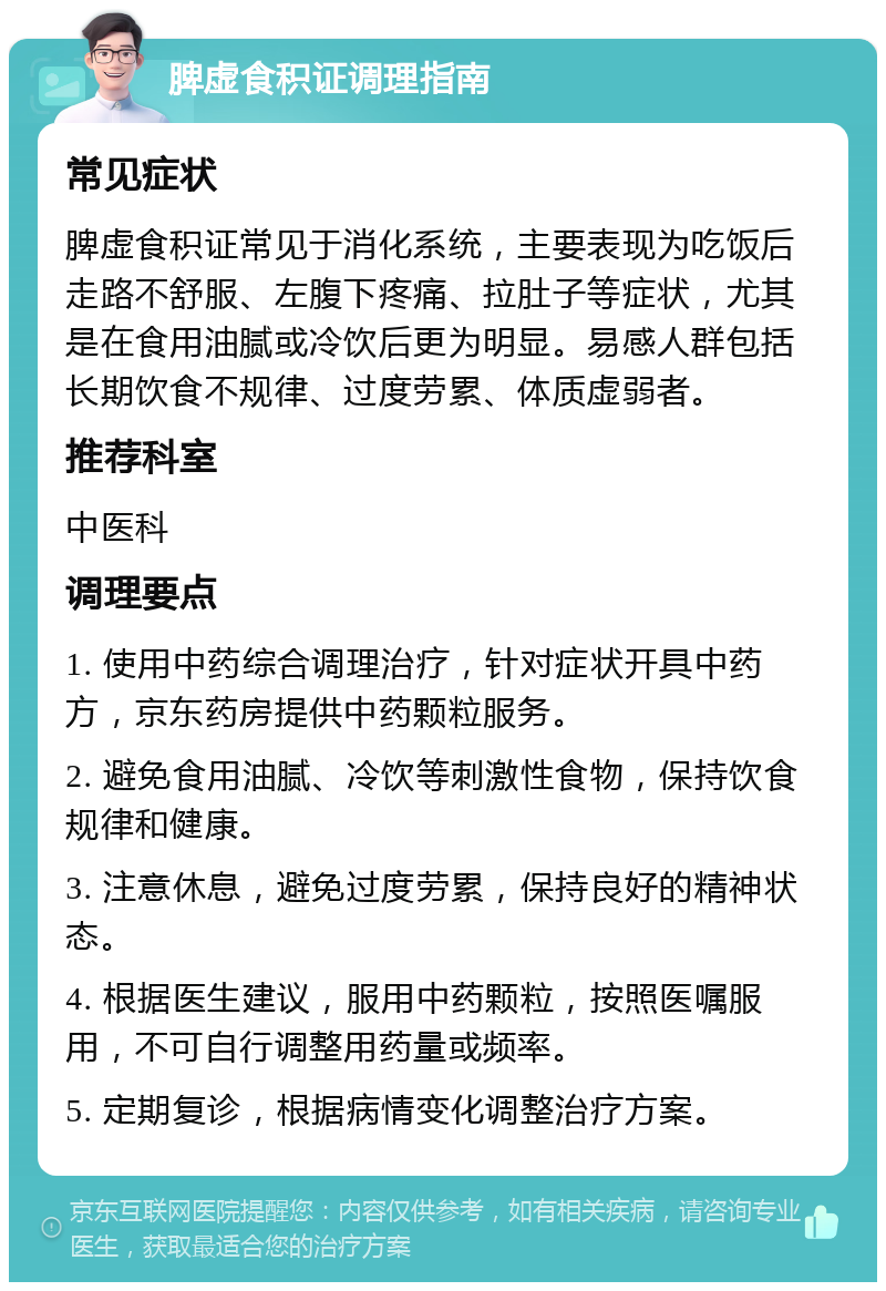 脾虚食积证调理指南 常见症状 脾虚食积证常见于消化系统，主要表现为吃饭后走路不舒服、左腹下疼痛、拉肚子等症状，尤其是在食用油腻或冷饮后更为明显。易感人群包括长期饮食不规律、过度劳累、体质虚弱者。 推荐科室 中医科 调理要点 1. 使用中药综合调理治疗，针对症状开具中药方，京东药房提供中药颗粒服务。 2. 避免食用油腻、冷饮等刺激性食物，保持饮食规律和健康。 3. 注意休息，避免过度劳累，保持良好的精神状态。 4. 根据医生建议，服用中药颗粒，按照医嘱服用，不可自行调整用药量或频率。 5. 定期复诊，根据病情变化调整治疗方案。