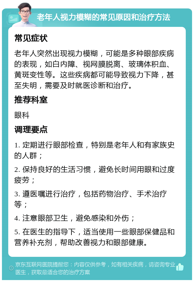 老年人视力模糊的常见原因和治疗方法 常见症状 老年人突然出现视力模糊，可能是多种眼部疾病的表现，如白内障、视网膜脱离、玻璃体积血、黄斑变性等。这些疾病都可能导致视力下降，甚至失明，需要及时就医诊断和治疗。 推荐科室 眼科 调理要点 1. 定期进行眼部检查，特别是老年人和有家族史的人群； 2. 保持良好的生活习惯，避免长时间用眼和过度疲劳； 3. 遵医嘱进行治疗，包括药物治疗、手术治疗等； 4. 注意眼部卫生，避免感染和外伤； 5. 在医生的指导下，适当使用一些眼部保健品和营养补充剂，帮助改善视力和眼部健康。