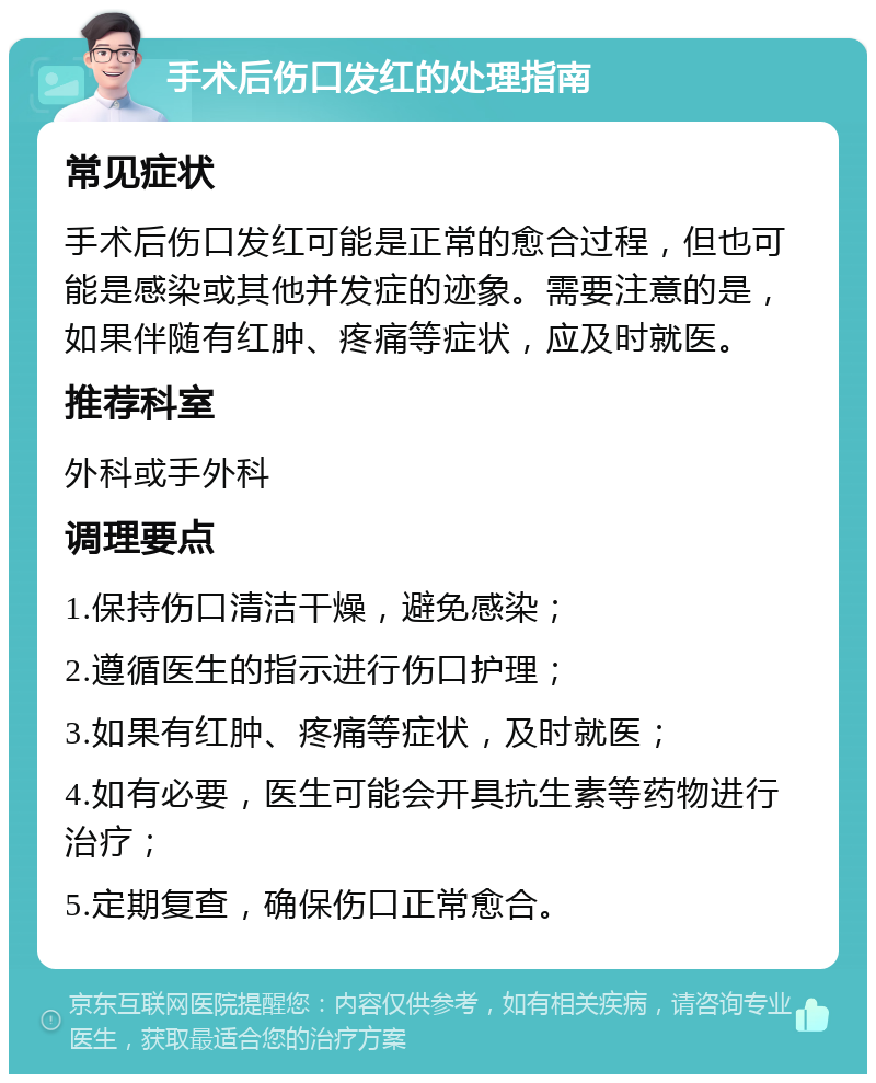 手术后伤口发红的处理指南 常见症状 手术后伤口发红可能是正常的愈合过程，但也可能是感染或其他并发症的迹象。需要注意的是，如果伴随有红肿、疼痛等症状，应及时就医。 推荐科室 外科或手外科 调理要点 1.保持伤口清洁干燥，避免感染； 2.遵循医生的指示进行伤口护理； 3.如果有红肿、疼痛等症状，及时就医； 4.如有必要，医生可能会开具抗生素等药物进行治疗； 5.定期复查，确保伤口正常愈合。