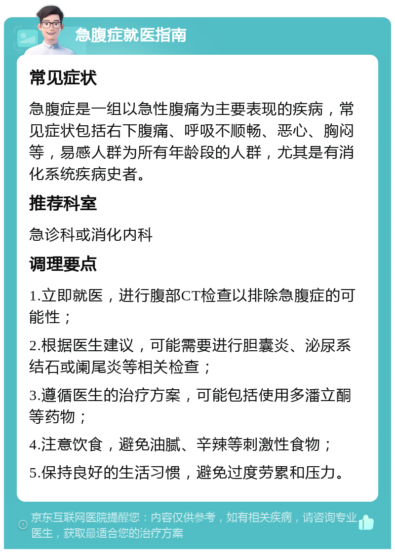 急腹症就医指南 常见症状 急腹症是一组以急性腹痛为主要表现的疾病，常见症状包括右下腹痛、呼吸不顺畅、恶心、胸闷等，易感人群为所有年龄段的人群，尤其是有消化系统疾病史者。 推荐科室 急诊科或消化内科 调理要点 1.立即就医，进行腹部CT检查以排除急腹症的可能性； 2.根据医生建议，可能需要进行胆囊炎、泌尿系结石或阑尾炎等相关检查； 3.遵循医生的治疗方案，可能包括使用多潘立酮等药物； 4.注意饮食，避免油腻、辛辣等刺激性食物； 5.保持良好的生活习惯，避免过度劳累和压力。