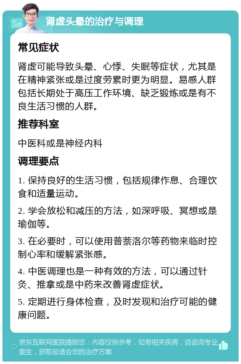 肾虚头晕的治疗与调理 常见症状 肾虚可能导致头晕、心悸、失眠等症状，尤其是在精神紧张或是过度劳累时更为明显。易感人群包括长期处于高压工作环境、缺乏锻炼或是有不良生活习惯的人群。 推荐科室 中医科或是神经内科 调理要点 1. 保持良好的生活习惯，包括规律作息、合理饮食和适量运动。 2. 学会放松和减压的方法，如深呼吸、冥想或是瑜伽等。 3. 在必要时，可以使用普萘洛尔等药物来临时控制心率和缓解紧张感。 4. 中医调理也是一种有效的方法，可以通过针灸、推拿或是中药来改善肾虚症状。 5. 定期进行身体检查，及时发现和治疗可能的健康问题。