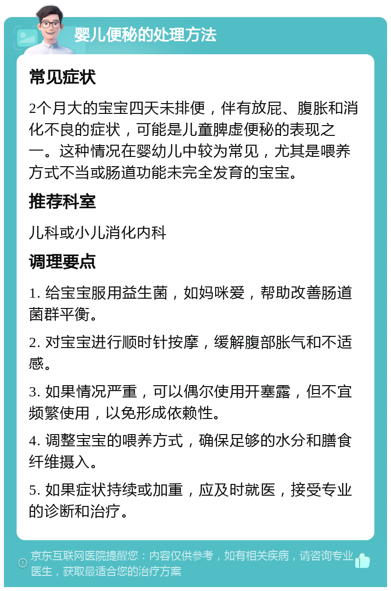 婴儿便秘的处理方法 常见症状 2个月大的宝宝四天未排便，伴有放屁、腹胀和消化不良的症状，可能是儿童脾虚便秘的表现之一。这种情况在婴幼儿中较为常见，尤其是喂养方式不当或肠道功能未完全发育的宝宝。 推荐科室 儿科或小儿消化内科 调理要点 1. 给宝宝服用益生菌，如妈咪爱，帮助改善肠道菌群平衡。 2. 对宝宝进行顺时针按摩，缓解腹部胀气和不适感。 3. 如果情况严重，可以偶尔使用开塞露，但不宜频繁使用，以免形成依赖性。 4. 调整宝宝的喂养方式，确保足够的水分和膳食纤维摄入。 5. 如果症状持续或加重，应及时就医，接受专业的诊断和治疗。