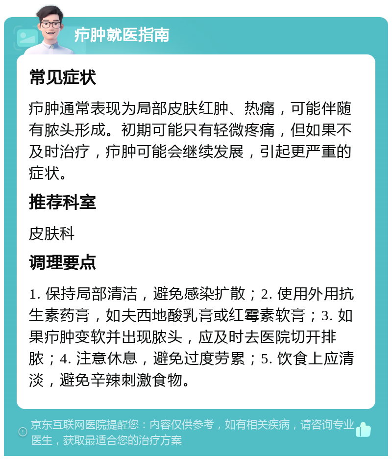 疖肿就医指南 常见症状 疖肿通常表现为局部皮肤红肿、热痛，可能伴随有脓头形成。初期可能只有轻微疼痛，但如果不及时治疗，疖肿可能会继续发展，引起更严重的症状。 推荐科室 皮肤科 调理要点 1. 保持局部清洁，避免感染扩散；2. 使用外用抗生素药膏，如夫西地酸乳膏或红霉素软膏；3. 如果疖肿变软并出现脓头，应及时去医院切开排脓；4. 注意休息，避免过度劳累；5. 饮食上应清淡，避免辛辣刺激食物。