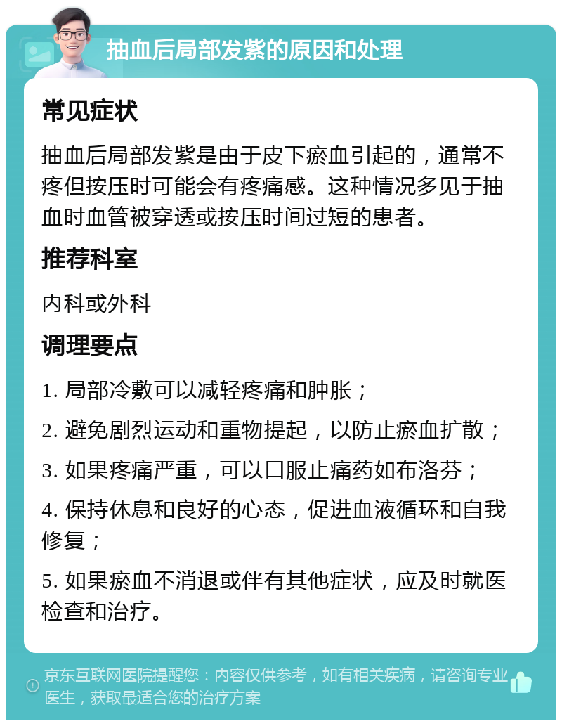 抽血后局部发紫的原因和处理 常见症状 抽血后局部发紫是由于皮下瘀血引起的，通常不疼但按压时可能会有疼痛感。这种情况多见于抽血时血管被穿透或按压时间过短的患者。 推荐科室 内科或外科 调理要点 1. 局部冷敷可以减轻疼痛和肿胀； 2. 避免剧烈运动和重物提起，以防止瘀血扩散； 3. 如果疼痛严重，可以口服止痛药如布洛芬； 4. 保持休息和良好的心态，促进血液循环和自我修复； 5. 如果瘀血不消退或伴有其他症状，应及时就医检查和治疗。