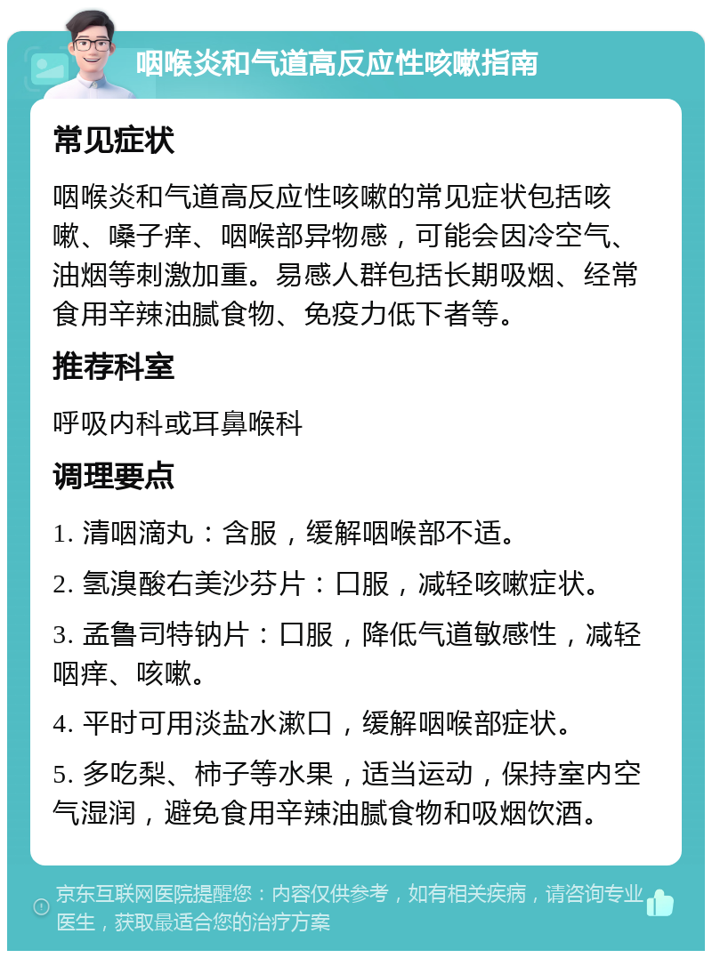 咽喉炎和气道高反应性咳嗽指南 常见症状 咽喉炎和气道高反应性咳嗽的常见症状包括咳嗽、嗓子痒、咽喉部异物感，可能会因冷空气、油烟等刺激加重。易感人群包括长期吸烟、经常食用辛辣油腻食物、免疫力低下者等。 推荐科室 呼吸内科或耳鼻喉科 调理要点 1. 清咽滴丸：含服，缓解咽喉部不适。 2. 氢溴酸右美沙芬片：口服，减轻咳嗽症状。 3. 孟鲁司特钠片：口服，降低气道敏感性，减轻咽痒、咳嗽。 4. 平时可用淡盐水漱口，缓解咽喉部症状。 5. 多吃梨、柿子等水果，适当运动，保持室内空气湿润，避免食用辛辣油腻食物和吸烟饮酒。