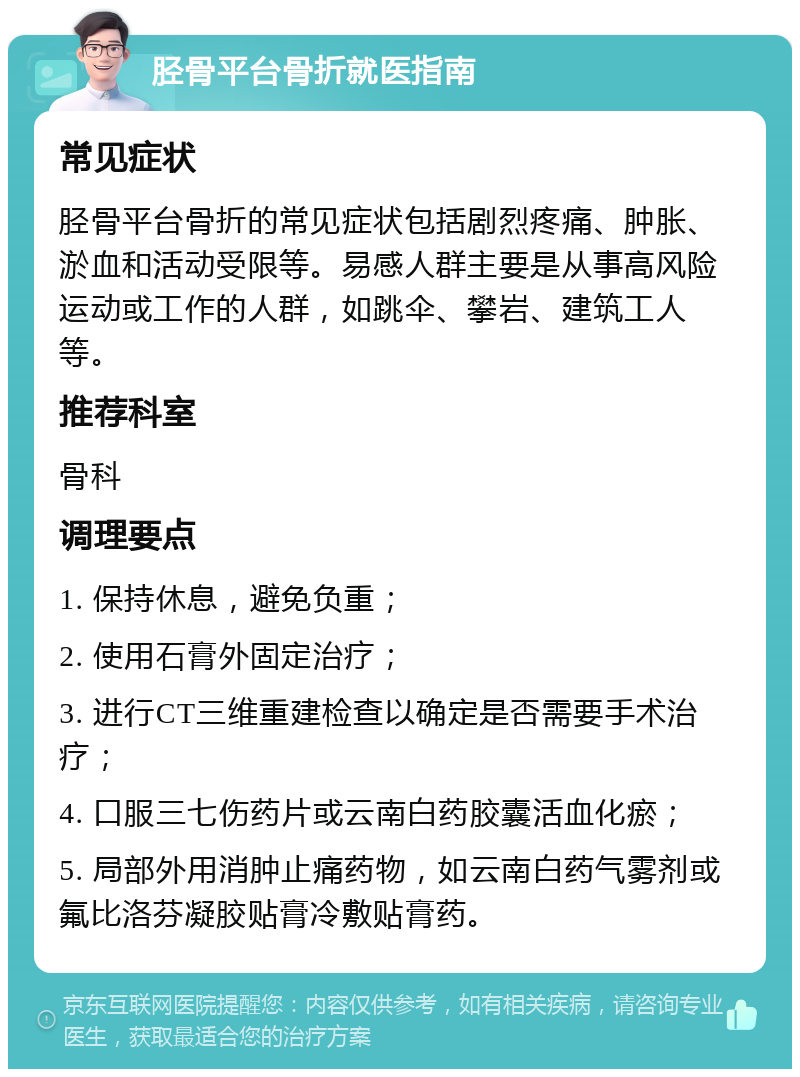 胫骨平台骨折就医指南 常见症状 胫骨平台骨折的常见症状包括剧烈疼痛、肿胀、淤血和活动受限等。易感人群主要是从事高风险运动或工作的人群，如跳伞、攀岩、建筑工人等。 推荐科室 骨科 调理要点 1. 保持休息，避免负重； 2. 使用石膏外固定治疗； 3. 进行CT三维重建检查以确定是否需要手术治疗； 4. 口服三七伤药片或云南白药胶囊活血化瘀； 5. 局部外用消肿止痛药物，如云南白药气雾剂或氟比洛芬凝胶贴膏冷敷贴膏药。