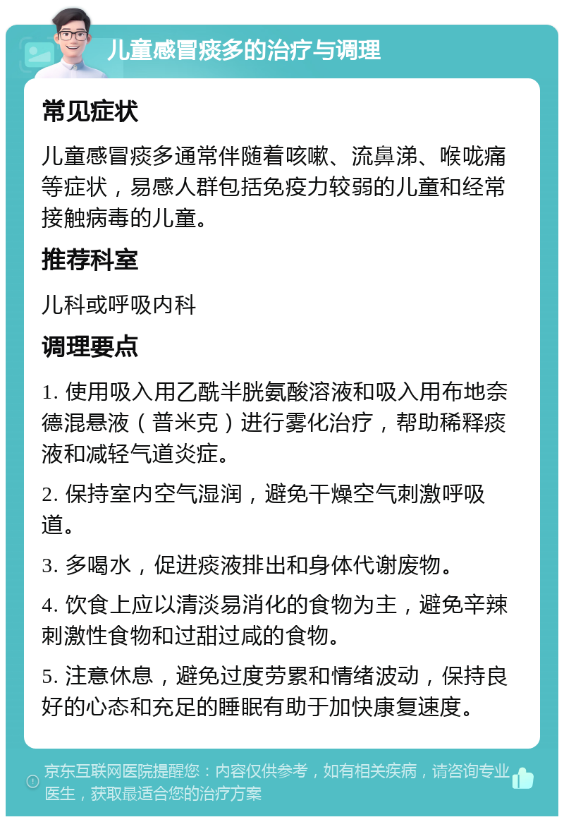 儿童感冒痰多的治疗与调理 常见症状 儿童感冒痰多通常伴随着咳嗽、流鼻涕、喉咙痛等症状，易感人群包括免疫力较弱的儿童和经常接触病毒的儿童。 推荐科室 儿科或呼吸内科 调理要点 1. 使用吸入用乙酰半胱氨酸溶液和吸入用布地奈德混悬液（普米克）进行雾化治疗，帮助稀释痰液和减轻气道炎症。 2. 保持室内空气湿润，避免干燥空气刺激呼吸道。 3. 多喝水，促进痰液排出和身体代谢废物。 4. 饮食上应以清淡易消化的食物为主，避免辛辣刺激性食物和过甜过咸的食物。 5. 注意休息，避免过度劳累和情绪波动，保持良好的心态和充足的睡眠有助于加快康复速度。