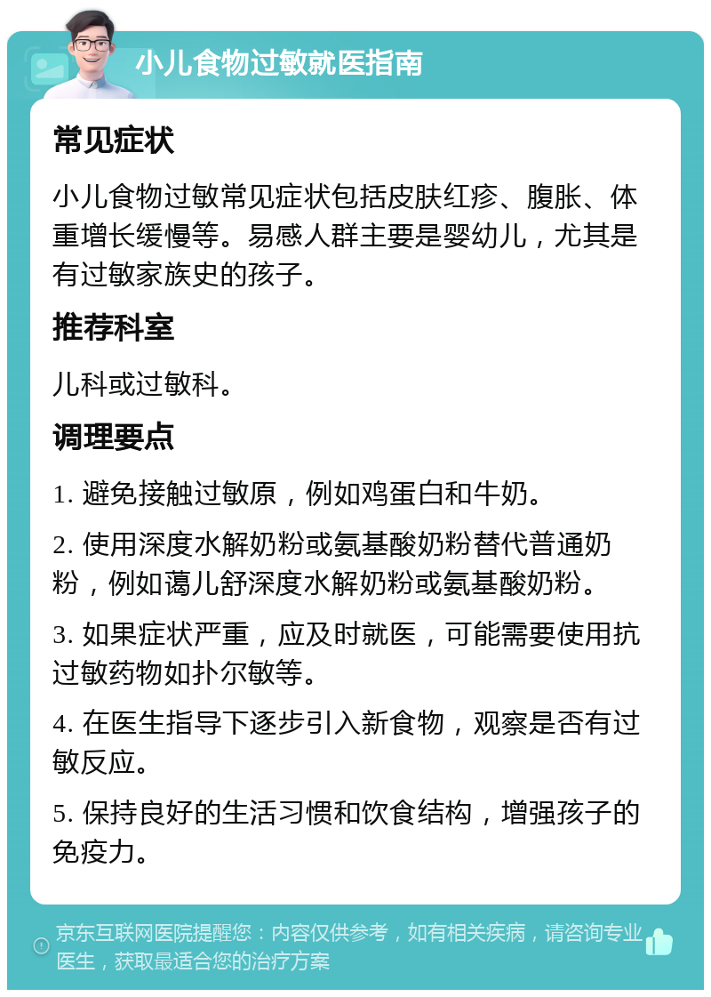 小儿食物过敏就医指南 常见症状 小儿食物过敏常见症状包括皮肤红疹、腹胀、体重增长缓慢等。易感人群主要是婴幼儿，尤其是有过敏家族史的孩子。 推荐科室 儿科或过敏科。 调理要点 1. 避免接触过敏原，例如鸡蛋白和牛奶。 2. 使用深度水解奶粉或氨基酸奶粉替代普通奶粉，例如蔼儿舒深度水解奶粉或氨基酸奶粉。 3. 如果症状严重，应及时就医，可能需要使用抗过敏药物如扑尔敏等。 4. 在医生指导下逐步引入新食物，观察是否有过敏反应。 5. 保持良好的生活习惯和饮食结构，增强孩子的免疫力。