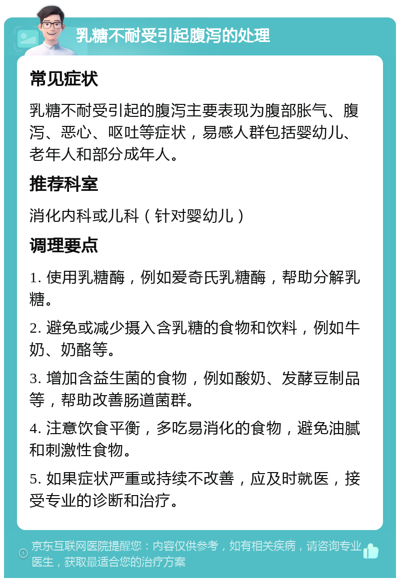 乳糖不耐受引起腹泻的处理 常见症状 乳糖不耐受引起的腹泻主要表现为腹部胀气、腹泻、恶心、呕吐等症状，易感人群包括婴幼儿、老年人和部分成年人。 推荐科室 消化内科或儿科（针对婴幼儿） 调理要点 1. 使用乳糖酶，例如爱奇氏乳糖酶，帮助分解乳糖。 2. 避免或减少摄入含乳糖的食物和饮料，例如牛奶、奶酪等。 3. 增加含益生菌的食物，例如酸奶、发酵豆制品等，帮助改善肠道菌群。 4. 注意饮食平衡，多吃易消化的食物，避免油腻和刺激性食物。 5. 如果症状严重或持续不改善，应及时就医，接受专业的诊断和治疗。