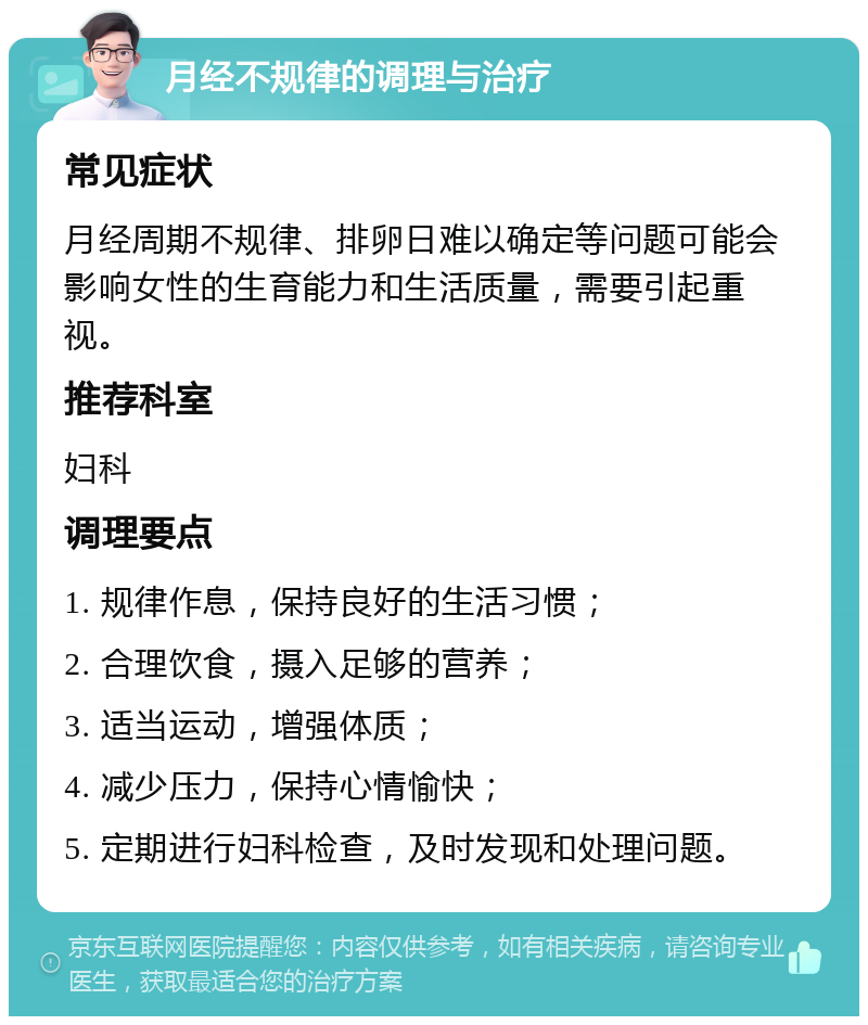 月经不规律的调理与治疗 常见症状 月经周期不规律、排卵日难以确定等问题可能会影响女性的生育能力和生活质量，需要引起重视。 推荐科室 妇科 调理要点 1. 规律作息，保持良好的生活习惯； 2. 合理饮食，摄入足够的营养； 3. 适当运动，增强体质； 4. 减少压力，保持心情愉快； 5. 定期进行妇科检查，及时发现和处理问题。