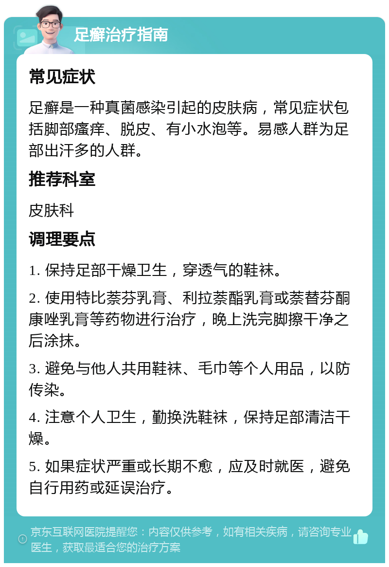 足癣治疗指南 常见症状 足癣是一种真菌感染引起的皮肤病，常见症状包括脚部瘙痒、脱皮、有小水泡等。易感人群为足部出汗多的人群。 推荐科室 皮肤科 调理要点 1. 保持足部干燥卫生，穿透气的鞋袜。 2. 使用特比萘芬乳膏、利拉萘酯乳膏或萘替芬酮康唑乳膏等药物进行治疗，晚上洗完脚擦干净之后涂抹。 3. 避免与他人共用鞋袜、毛巾等个人用品，以防传染。 4. 注意个人卫生，勤换洗鞋袜，保持足部清洁干燥。 5. 如果症状严重或长期不愈，应及时就医，避免自行用药或延误治疗。