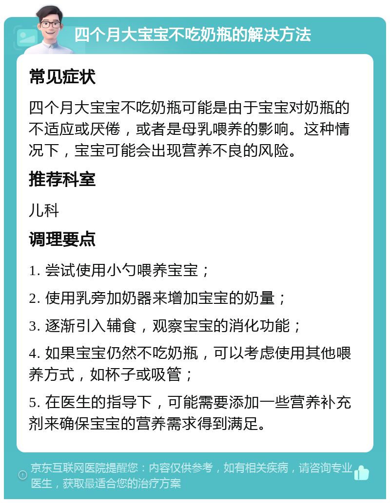 四个月大宝宝不吃奶瓶的解决方法 常见症状 四个月大宝宝不吃奶瓶可能是由于宝宝对奶瓶的不适应或厌倦，或者是母乳喂养的影响。这种情况下，宝宝可能会出现营养不良的风险。 推荐科室 儿科 调理要点 1. 尝试使用小勺喂养宝宝； 2. 使用乳旁加奶器来增加宝宝的奶量； 3. 逐渐引入辅食，观察宝宝的消化功能； 4. 如果宝宝仍然不吃奶瓶，可以考虑使用其他喂养方式，如杯子或吸管； 5. 在医生的指导下，可能需要添加一些营养补充剂来确保宝宝的营养需求得到满足。