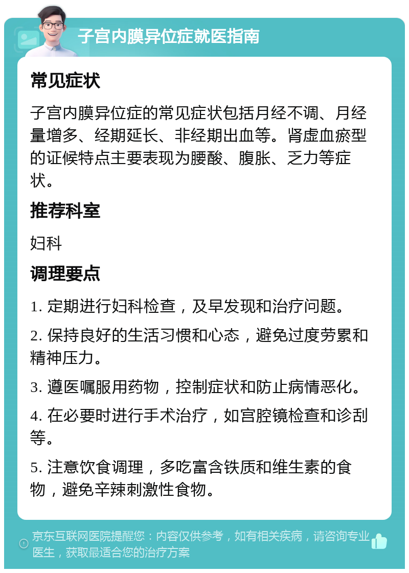 子宫内膜异位症就医指南 常见症状 子宫内膜异位症的常见症状包括月经不调、月经量增多、经期延长、非经期出血等。肾虚血瘀型的证候特点主要表现为腰酸、腹胀、乏力等症状。 推荐科室 妇科 调理要点 1. 定期进行妇科检查，及早发现和治疗问题。 2. 保持良好的生活习惯和心态，避免过度劳累和精神压力。 3. 遵医嘱服用药物，控制症状和防止病情恶化。 4. 在必要时进行手术治疗，如宫腔镜检查和诊刮等。 5. 注意饮食调理，多吃富含铁质和维生素的食物，避免辛辣刺激性食物。