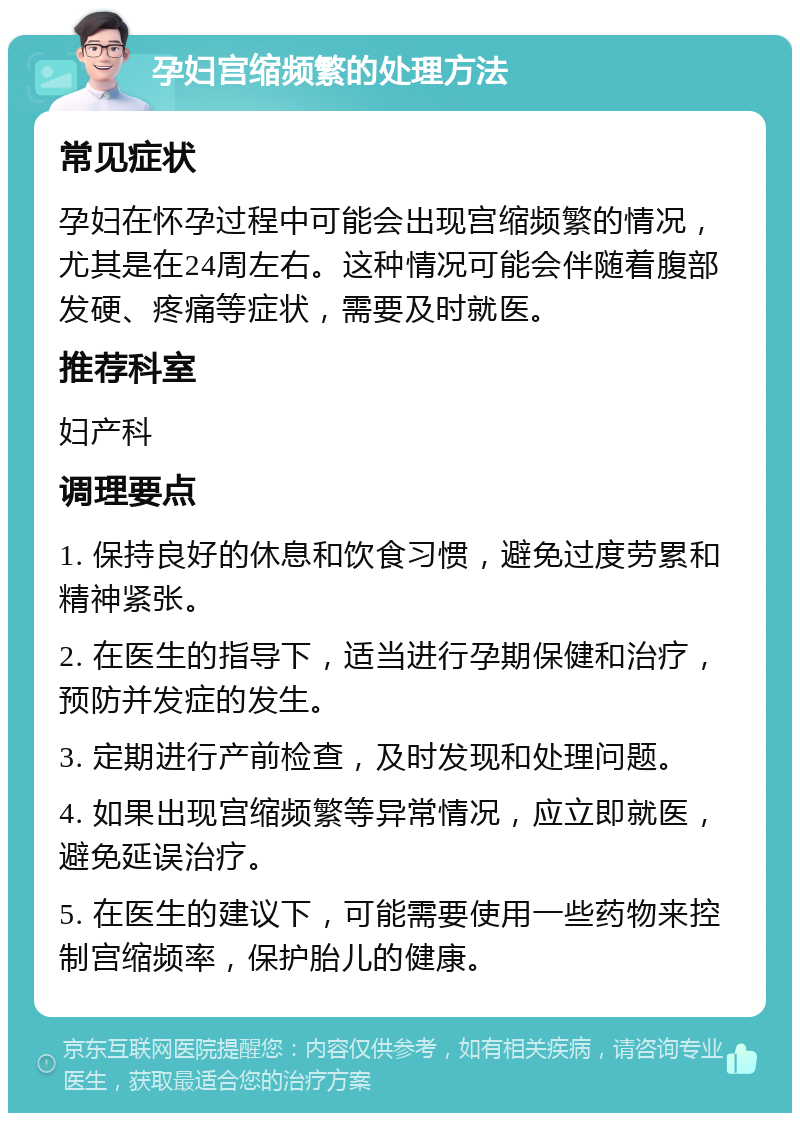 孕妇宫缩频繁的处理方法 常见症状 孕妇在怀孕过程中可能会出现宫缩频繁的情况，尤其是在24周左右。这种情况可能会伴随着腹部发硬、疼痛等症状，需要及时就医。 推荐科室 妇产科 调理要点 1. 保持良好的休息和饮食习惯，避免过度劳累和精神紧张。 2. 在医生的指导下，适当进行孕期保健和治疗，预防并发症的发生。 3. 定期进行产前检查，及时发现和处理问题。 4. 如果出现宫缩频繁等异常情况，应立即就医，避免延误治疗。 5. 在医生的建议下，可能需要使用一些药物来控制宫缩频率，保护胎儿的健康。