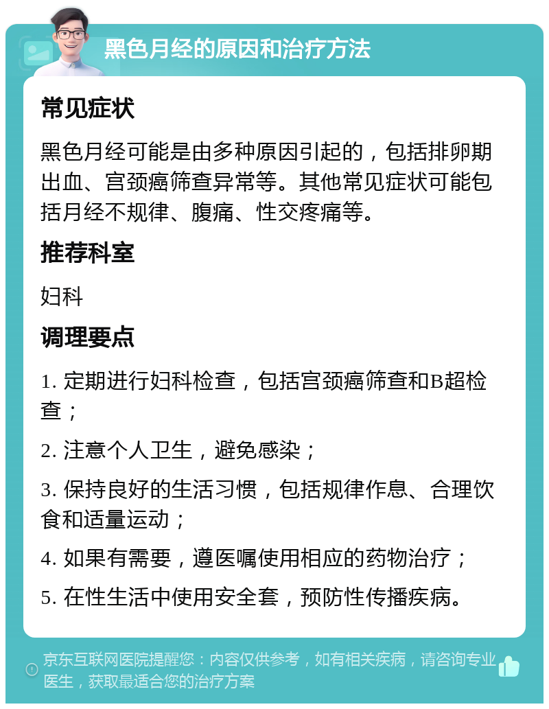 黑色月经的原因和治疗方法 常见症状 黑色月经可能是由多种原因引起的，包括排卵期出血、宫颈癌筛查异常等。其他常见症状可能包括月经不规律、腹痛、性交疼痛等。 推荐科室 妇科 调理要点 1. 定期进行妇科检查，包括宫颈癌筛查和B超检查； 2. 注意个人卫生，避免感染； 3. 保持良好的生活习惯，包括规律作息、合理饮食和适量运动； 4. 如果有需要，遵医嘱使用相应的药物治疗； 5. 在性生活中使用安全套，预防性传播疾病。