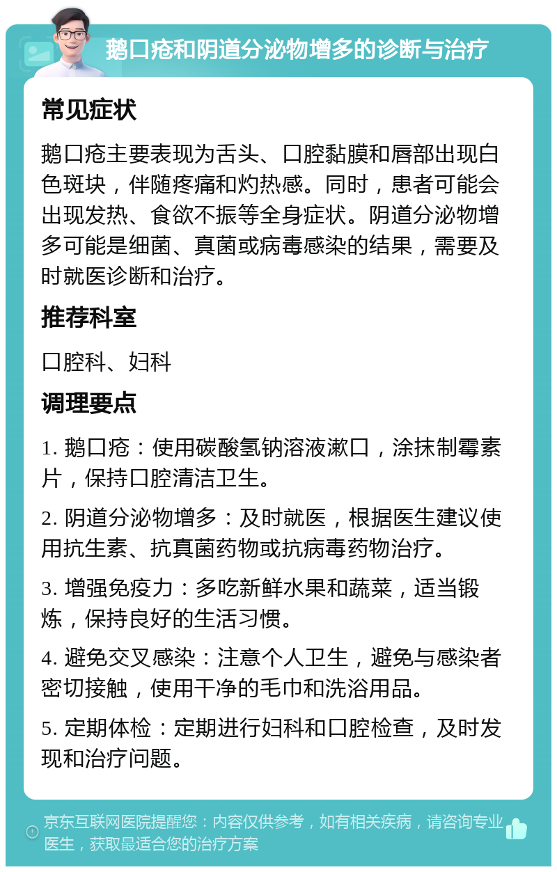 鹅口疮和阴道分泌物增多的诊断与治疗 常见症状 鹅口疮主要表现为舌头、口腔黏膜和唇部出现白色斑块，伴随疼痛和灼热感。同时，患者可能会出现发热、食欲不振等全身症状。阴道分泌物增多可能是细菌、真菌或病毒感染的结果，需要及时就医诊断和治疗。 推荐科室 口腔科、妇科 调理要点 1. 鹅口疮：使用碳酸氢钠溶液漱口，涂抹制霉素片，保持口腔清洁卫生。 2. 阴道分泌物增多：及时就医，根据医生建议使用抗生素、抗真菌药物或抗病毒药物治疗。 3. 增强免疫力：多吃新鲜水果和蔬菜，适当锻炼，保持良好的生活习惯。 4. 避免交叉感染：注意个人卫生，避免与感染者密切接触，使用干净的毛巾和洗浴用品。 5. 定期体检：定期进行妇科和口腔检查，及时发现和治疗问题。