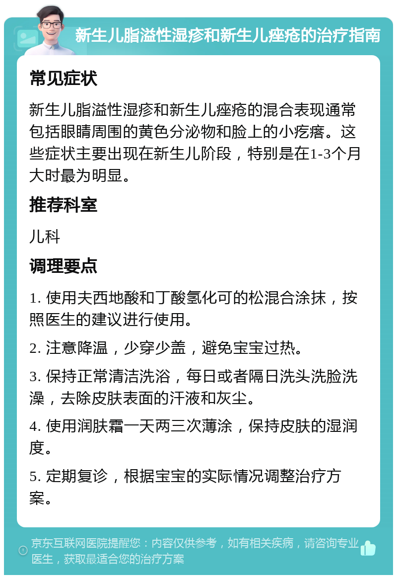 新生儿脂溢性湿疹和新生儿痤疮的治疗指南 常见症状 新生儿脂溢性湿疹和新生儿痤疮的混合表现通常包括眼睛周围的黄色分泌物和脸上的小疙瘩。这些症状主要出现在新生儿阶段，特别是在1-3个月大时最为明显。 推荐科室 儿科 调理要点 1. 使用夫西地酸和丁酸氢化可的松混合涂抹，按照医生的建议进行使用。 2. 注意降温，少穿少盖，避免宝宝过热。 3. 保持正常清洁洗浴，每日或者隔日洗头洗脸洗澡，去除皮肤表面的汗液和灰尘。 4. 使用润肤霜一天两三次薄涂，保持皮肤的湿润度。 5. 定期复诊，根据宝宝的实际情况调整治疗方案。