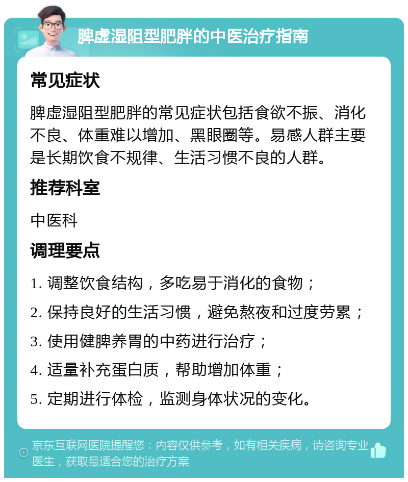 脾虚湿阻型肥胖的中医治疗指南 常见症状 脾虚湿阻型肥胖的常见症状包括食欲不振、消化不良、体重难以增加、黑眼圈等。易感人群主要是长期饮食不规律、生活习惯不良的人群。 推荐科室 中医科 调理要点 1. 调整饮食结构，多吃易于消化的食物； 2. 保持良好的生活习惯，避免熬夜和过度劳累； 3. 使用健脾养胃的中药进行治疗； 4. 适量补充蛋白质，帮助增加体重； 5. 定期进行体检，监测身体状况的变化。