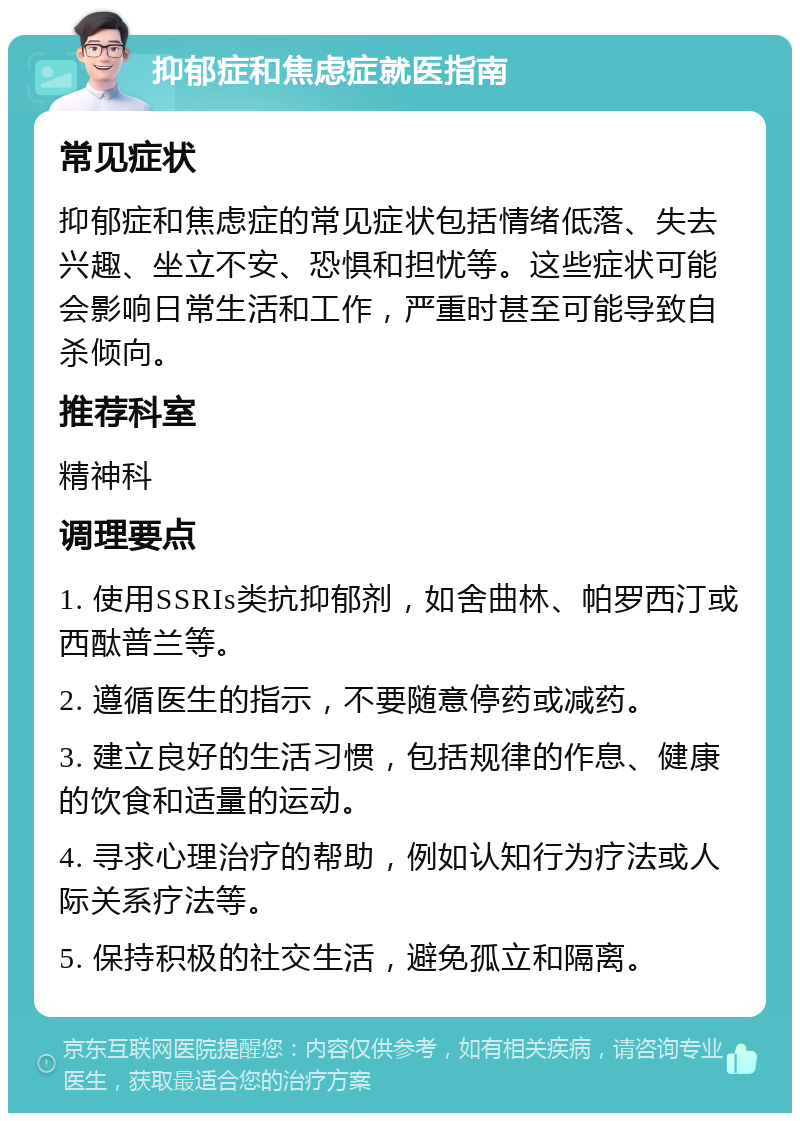 抑郁症和焦虑症就医指南 常见症状 抑郁症和焦虑症的常见症状包括情绪低落、失去兴趣、坐立不安、恐惧和担忧等。这些症状可能会影响日常生活和工作，严重时甚至可能导致自杀倾向。 推荐科室 精神科 调理要点 1. 使用SSRIs类抗抑郁剂，如舍曲林、帕罗西汀或西酞普兰等。 2. 遵循医生的指示，不要随意停药或减药。 3. 建立良好的生活习惯，包括规律的作息、健康的饮食和适量的运动。 4. 寻求心理治疗的帮助，例如认知行为疗法或人际关系疗法等。 5. 保持积极的社交生活，避免孤立和隔离。