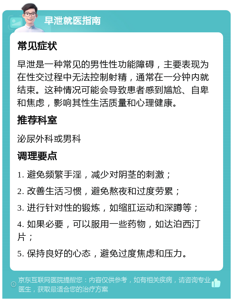 早泄就医指南 常见症状 早泄是一种常见的男性性功能障碍，主要表现为在性交过程中无法控制射精，通常在一分钟内就结束。这种情况可能会导致患者感到尴尬、自卑和焦虑，影响其性生活质量和心理健康。 推荐科室 泌尿外科或男科 调理要点 1. 避免频繁手淫，减少对阴茎的刺激； 2. 改善生活习惯，避免熬夜和过度劳累； 3. 进行针对性的锻炼，如缩肛运动和深蹲等； 4. 如果必要，可以服用一些药物，如达泊西汀片； 5. 保持良好的心态，避免过度焦虑和压力。