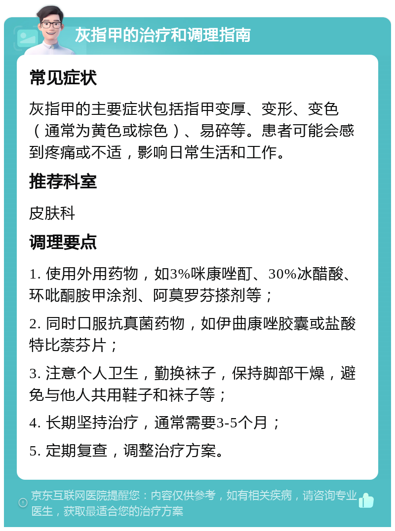 灰指甲的治疗和调理指南 常见症状 灰指甲的主要症状包括指甲变厚、变形、变色（通常为黄色或棕色）、易碎等。患者可能会感到疼痛或不适，影响日常生活和工作。 推荐科室 皮肤科 调理要点 1. 使用外用药物，如3%咪康唑酊、30%冰醋酸、环吡酮胺甲涂剂、阿莫罗芬搽剂等； 2. 同时口服抗真菌药物，如伊曲康唑胶囊或盐酸特比萘芬片； 3. 注意个人卫生，勤换袜子，保持脚部干燥，避免与他人共用鞋子和袜子等； 4. 长期坚持治疗，通常需要3-5个月； 5. 定期复查，调整治疗方案。