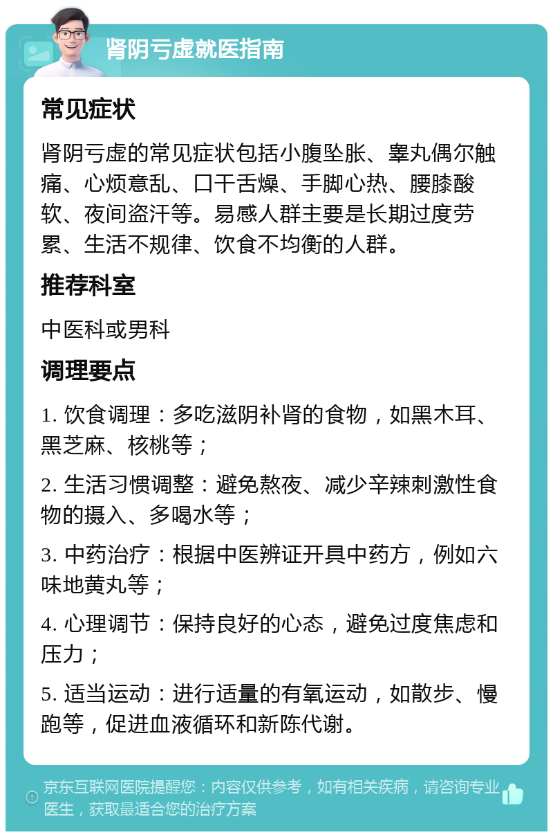 肾阴亏虚就医指南 常见症状 肾阴亏虚的常见症状包括小腹坠胀、睾丸偶尔触痛、心烦意乱、口干舌燥、手脚心热、腰膝酸软、夜间盗汗等。易感人群主要是长期过度劳累、生活不规律、饮食不均衡的人群。 推荐科室 中医科或男科 调理要点 1. 饮食调理：多吃滋阴补肾的食物，如黑木耳、黑芝麻、核桃等； 2. 生活习惯调整：避免熬夜、减少辛辣刺激性食物的摄入、多喝水等； 3. 中药治疗：根据中医辨证开具中药方，例如六味地黄丸等； 4. 心理调节：保持良好的心态，避免过度焦虑和压力； 5. 适当运动：进行适量的有氧运动，如散步、慢跑等，促进血液循环和新陈代谢。