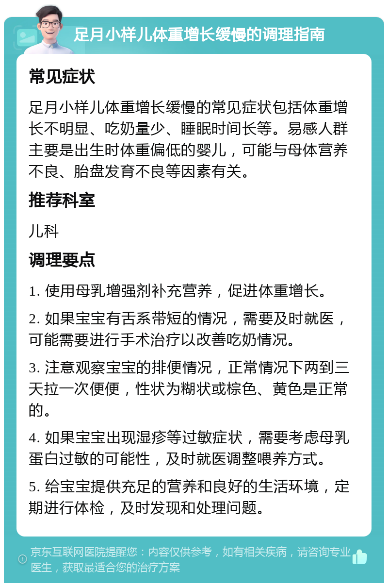 足月小样儿体重增长缓慢的调理指南 常见症状 足月小样儿体重增长缓慢的常见症状包括体重增长不明显、吃奶量少、睡眠时间长等。易感人群主要是出生时体重偏低的婴儿，可能与母体营养不良、胎盘发育不良等因素有关。 推荐科室 儿科 调理要点 1. 使用母乳增强剂补充营养，促进体重增长。 2. 如果宝宝有舌系带短的情况，需要及时就医，可能需要进行手术治疗以改善吃奶情况。 3. 注意观察宝宝的排便情况，正常情况下两到三天拉一次便便，性状为糊状或棕色、黄色是正常的。 4. 如果宝宝出现湿疹等过敏症状，需要考虑母乳蛋白过敏的可能性，及时就医调整喂养方式。 5. 给宝宝提供充足的营养和良好的生活环境，定期进行体检，及时发现和处理问题。