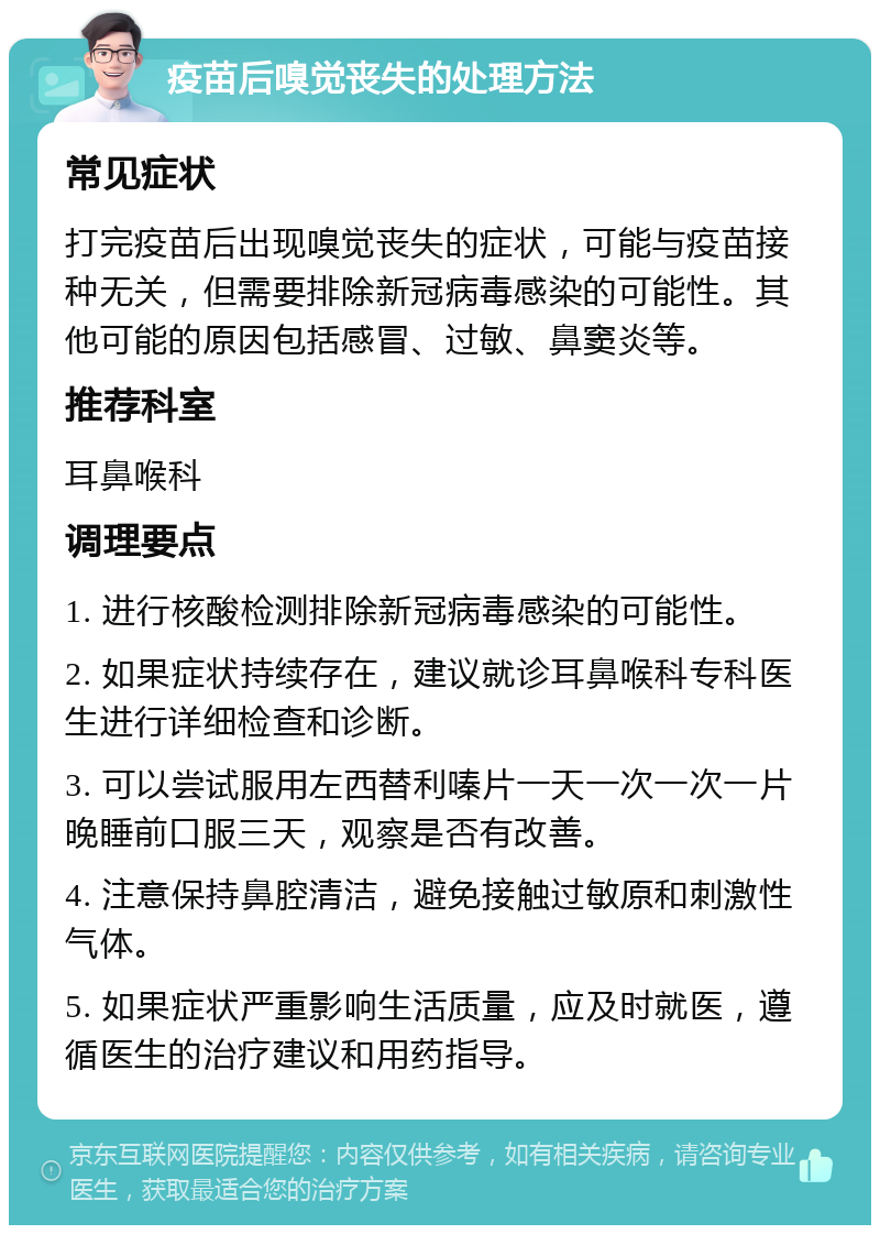 疫苗后嗅觉丧失的处理方法 常见症状 打完疫苗后出现嗅觉丧失的症状，可能与疫苗接种无关，但需要排除新冠病毒感染的可能性。其他可能的原因包括感冒、过敏、鼻窦炎等。 推荐科室 耳鼻喉科 调理要点 1. 进行核酸检测排除新冠病毒感染的可能性。 2. 如果症状持续存在，建议就诊耳鼻喉科专科医生进行详细检查和诊断。 3. 可以尝试服用左西替利嗪片一天一次一次一片晚睡前口服三天，观察是否有改善。 4. 注意保持鼻腔清洁，避免接触过敏原和刺激性气体。 5. 如果症状严重影响生活质量，应及时就医，遵循医生的治疗建议和用药指导。