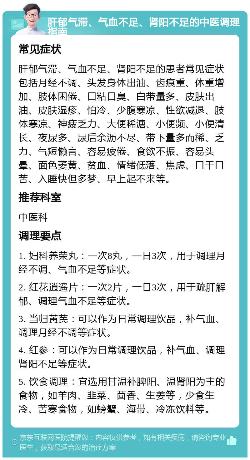 肝郁气滞、气血不足、肾阳不足的中医调理指南 常见症状 肝郁气滞、气血不足、肾阳不足的患者常见症状包括月经不调、头发身体出油、齿痕重、体重增加、肢体困倦、口粘口臭、白带量多、皮肤出油、皮肤湿疹、怕冷、少腹寒凉、性欲减退、肢体寒凉、神疲乏力、大便稀溏、小便频、小便清长、夜尿多、尿后余沥不尽、带下量多而稀、乏力、气短懒言、容易疲倦、食欲不振、容易头晕、面色萎黄、贫血、情绪低落、焦虑、口干口苦、入睡快但多梦、早上起不来等。 推荐科室 中医科 调理要点 1. 妇科养荣丸：一次8丸，一日3次，用于调理月经不调、气血不足等症状。 2. 红花逍遥片：一次2片，一日3次，用于疏肝解郁、调理气血不足等症状。 3. 当归黄芪：可以作为日常调理饮品，补气血、调理月经不调等症状。 4. 红参：可以作为日常调理饮品，补气血、调理肾阳不足等症状。 5. 饮食调理：宜选用甘温补脾阳、温肾阳为主的食物，如羊肉、韭菜、茴香、生姜等，少食生冷、苦寒食物，如螃蟹、海带、冷冻饮料等。