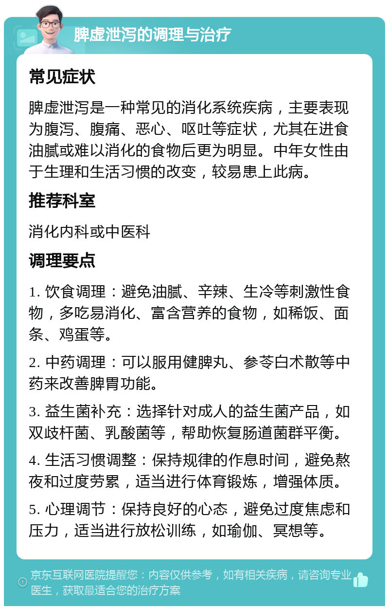 脾虚泄泻的调理与治疗 常见症状 脾虚泄泻是一种常见的消化系统疾病，主要表现为腹泻、腹痛、恶心、呕吐等症状，尤其在进食油腻或难以消化的食物后更为明显。中年女性由于生理和生活习惯的改变，较易患上此病。 推荐科室 消化内科或中医科 调理要点 1. 饮食调理：避免油腻、辛辣、生冷等刺激性食物，多吃易消化、富含营养的食物，如稀饭、面条、鸡蛋等。 2. 中药调理：可以服用健脾丸、参苓白术散等中药来改善脾胃功能。 3. 益生菌补充：选择针对成人的益生菌产品，如双歧杆菌、乳酸菌等，帮助恢复肠道菌群平衡。 4. 生活习惯调整：保持规律的作息时间，避免熬夜和过度劳累，适当进行体育锻炼，增强体质。 5. 心理调节：保持良好的心态，避免过度焦虑和压力，适当进行放松训练，如瑜伽、冥想等。