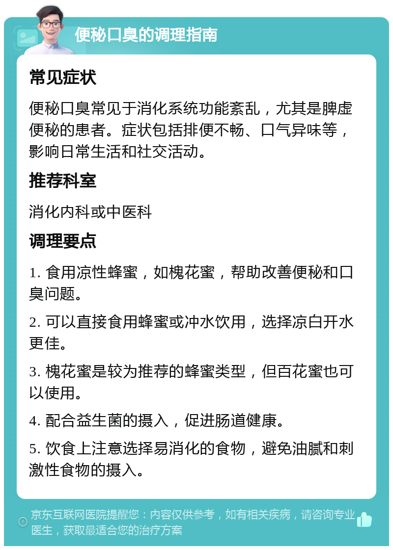 便秘口臭的调理指南 常见症状 便秘口臭常见于消化系统功能紊乱，尤其是脾虚便秘的患者。症状包括排便不畅、口气异味等，影响日常生活和社交活动。 推荐科室 消化内科或中医科 调理要点 1. 食用凉性蜂蜜，如槐花蜜，帮助改善便秘和口臭问题。 2. 可以直接食用蜂蜜或冲水饮用，选择凉白开水更佳。 3. 槐花蜜是较为推荐的蜂蜜类型，但百花蜜也可以使用。 4. 配合益生菌的摄入，促进肠道健康。 5. 饮食上注意选择易消化的食物，避免油腻和刺激性食物的摄入。