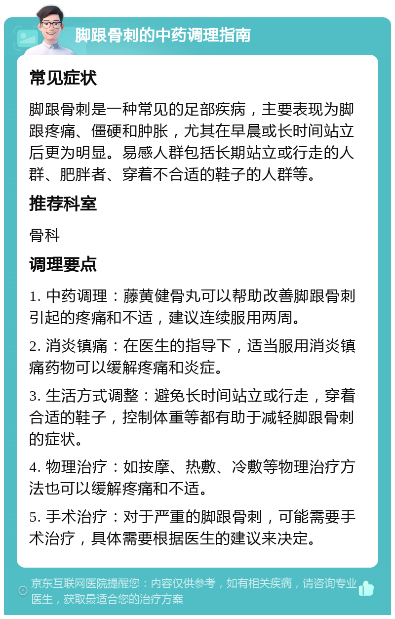 脚跟骨刺的中药调理指南 常见症状 脚跟骨刺是一种常见的足部疾病，主要表现为脚跟疼痛、僵硬和肿胀，尤其在早晨或长时间站立后更为明显。易感人群包括长期站立或行走的人群、肥胖者、穿着不合适的鞋子的人群等。 推荐科室 骨科 调理要点 1. 中药调理：藤黄健骨丸可以帮助改善脚跟骨刺引起的疼痛和不适，建议连续服用两周。 2. 消炎镇痛：在医生的指导下，适当服用消炎镇痛药物可以缓解疼痛和炎症。 3. 生活方式调整：避免长时间站立或行走，穿着合适的鞋子，控制体重等都有助于减轻脚跟骨刺的症状。 4. 物理治疗：如按摩、热敷、冷敷等物理治疗方法也可以缓解疼痛和不适。 5. 手术治疗：对于严重的脚跟骨刺，可能需要手术治疗，具体需要根据医生的建议来决定。