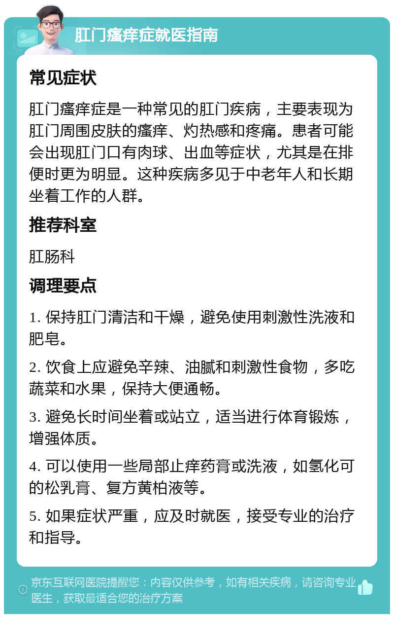 肛门瘙痒症就医指南 常见症状 肛门瘙痒症是一种常见的肛门疾病，主要表现为肛门周围皮肤的瘙痒、灼热感和疼痛。患者可能会出现肛门口有肉球、出血等症状，尤其是在排便时更为明显。这种疾病多见于中老年人和长期坐着工作的人群。 推荐科室 肛肠科 调理要点 1. 保持肛门清洁和干燥，避免使用刺激性洗液和肥皂。 2. 饮食上应避免辛辣、油腻和刺激性食物，多吃蔬菜和水果，保持大便通畅。 3. 避免长时间坐着或站立，适当进行体育锻炼，增强体质。 4. 可以使用一些局部止痒药膏或洗液，如氢化可的松乳膏、复方黄柏液等。 5. 如果症状严重，应及时就医，接受专业的治疗和指导。