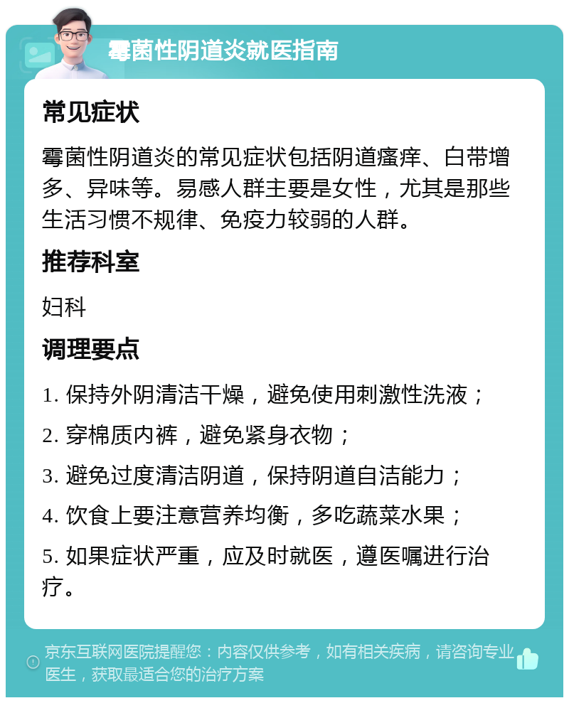 霉菌性阴道炎就医指南 常见症状 霉菌性阴道炎的常见症状包括阴道瘙痒、白带增多、异味等。易感人群主要是女性，尤其是那些生活习惯不规律、免疫力较弱的人群。 推荐科室 妇科 调理要点 1. 保持外阴清洁干燥，避免使用刺激性洗液； 2. 穿棉质内裤，避免紧身衣物； 3. 避免过度清洁阴道，保持阴道自洁能力； 4. 饮食上要注意营养均衡，多吃蔬菜水果； 5. 如果症状严重，应及时就医，遵医嘱进行治疗。