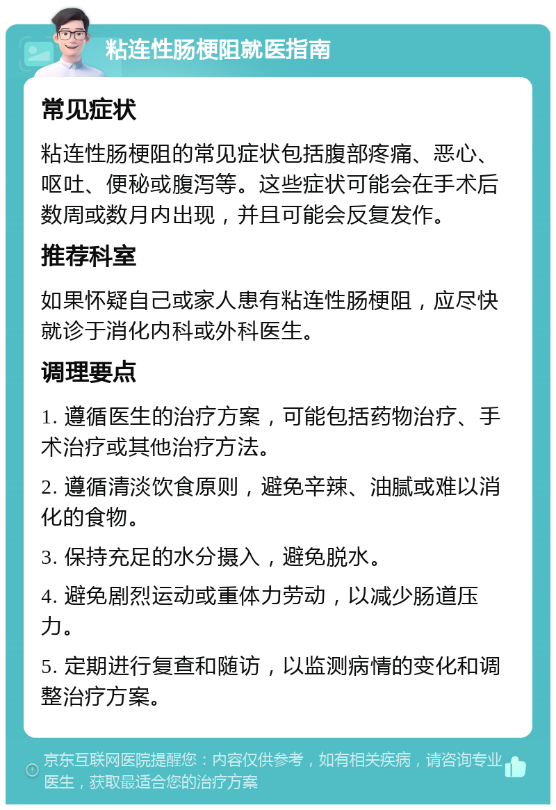 粘连性肠梗阻就医指南 常见症状 粘连性肠梗阻的常见症状包括腹部疼痛、恶心、呕吐、便秘或腹泻等。这些症状可能会在手术后数周或数月内出现，并且可能会反复发作。 推荐科室 如果怀疑自己或家人患有粘连性肠梗阻，应尽快就诊于消化内科或外科医生。 调理要点 1. 遵循医生的治疗方案，可能包括药物治疗、手术治疗或其他治疗方法。 2. 遵循清淡饮食原则，避免辛辣、油腻或难以消化的食物。 3. 保持充足的水分摄入，避免脱水。 4. 避免剧烈运动或重体力劳动，以减少肠道压力。 5. 定期进行复查和随访，以监测病情的变化和调整治疗方案。