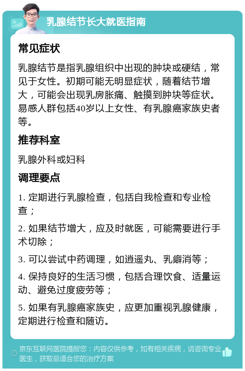 乳腺结节长大就医指南 常见症状 乳腺结节是指乳腺组织中出现的肿块或硬结，常见于女性。初期可能无明显症状，随着结节增大，可能会出现乳房胀痛、触摸到肿块等症状。易感人群包括40岁以上女性、有乳腺癌家族史者等。 推荐科室 乳腺外科或妇科 调理要点 1. 定期进行乳腺检查，包括自我检查和专业检查； 2. 如果结节增大，应及时就医，可能需要进行手术切除； 3. 可以尝试中药调理，如逍遥丸、乳癖消等； 4. 保持良好的生活习惯，包括合理饮食、适量运动、避免过度疲劳等； 5. 如果有乳腺癌家族史，应更加重视乳腺健康，定期进行检查和随访。