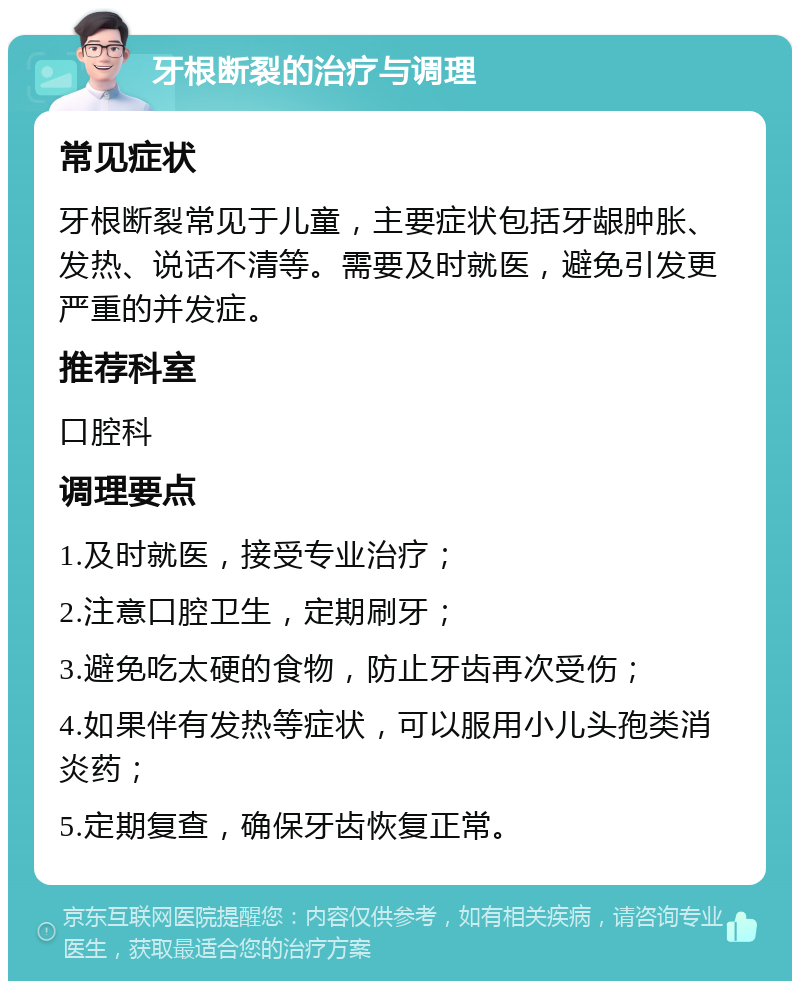 牙根断裂的治疗与调理 常见症状 牙根断裂常见于儿童，主要症状包括牙龈肿胀、发热、说话不清等。需要及时就医，避免引发更严重的并发症。 推荐科室 口腔科 调理要点 1.及时就医，接受专业治疗； 2.注意口腔卫生，定期刷牙； 3.避免吃太硬的食物，防止牙齿再次受伤； 4.如果伴有发热等症状，可以服用小儿头孢类消炎药； 5.定期复查，确保牙齿恢复正常。