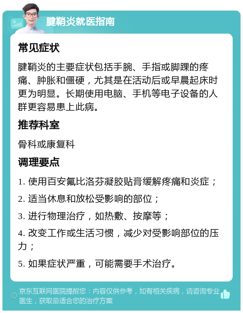 腱鞘炎就医指南 常见症状 腱鞘炎的主要症状包括手腕、手指或脚踝的疼痛、肿胀和僵硬，尤其是在活动后或早晨起床时更为明显。长期使用电脑、手机等电子设备的人群更容易患上此病。 推荐科室 骨科或康复科 调理要点 1. 使用百安氟比洛芬凝胶贴膏缓解疼痛和炎症； 2. 适当休息和放松受影响的部位； 3. 进行物理治疗，如热敷、按摩等； 4. 改变工作或生活习惯，减少对受影响部位的压力； 5. 如果症状严重，可能需要手术治疗。