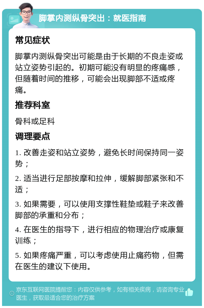 脚掌内测纵骨突出：就医指南 常见症状 脚掌内测纵骨突出可能是由于长期的不良走姿或站立姿势引起的。初期可能没有明显的疼痛感，但随着时间的推移，可能会出现脚部不适或疼痛。 推荐科室 骨科或足科 调理要点 1. 改善走姿和站立姿势，避免长时间保持同一姿势； 2. 适当进行足部按摩和拉伸，缓解脚部紧张和不适； 3. 如果需要，可以使用支撑性鞋垫或鞋子来改善脚部的承重和分布； 4. 在医生的指导下，进行相应的物理治疗或康复训练； 5. 如果疼痛严重，可以考虑使用止痛药物，但需在医生的建议下使用。