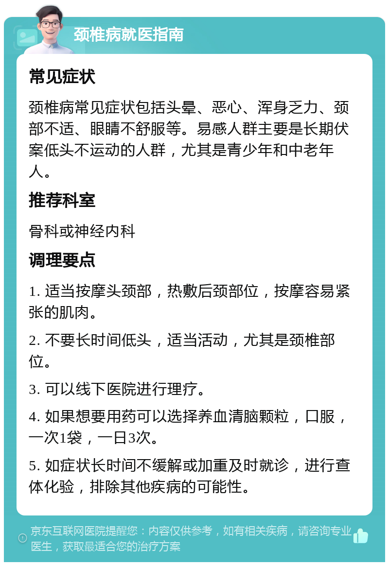 颈椎病就医指南 常见症状 颈椎病常见症状包括头晕、恶心、浑身乏力、颈部不适、眼睛不舒服等。易感人群主要是长期伏案低头不运动的人群，尤其是青少年和中老年人。 推荐科室 骨科或神经内科 调理要点 1. 适当按摩头颈部，热敷后颈部位，按摩容易紧张的肌肉。 2. 不要长时间低头，适当活动，尤其是颈椎部位。 3. 可以线下医院进行理疗。 4. 如果想要用药可以选择养血清脑颗粒，口服，一次1袋，一日3次。 5. 如症状长时间不缓解或加重及时就诊，进行查体化验，排除其他疾病的可能性。