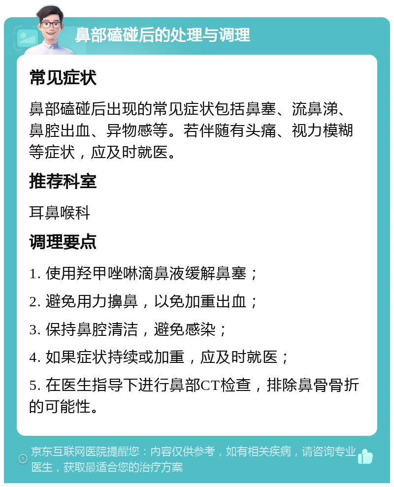 鼻部磕碰后的处理与调理 常见症状 鼻部磕碰后出现的常见症状包括鼻塞、流鼻涕、鼻腔出血、异物感等。若伴随有头痛、视力模糊等症状，应及时就医。 推荐科室 耳鼻喉科 调理要点 1. 使用羟甲唑啉滴鼻液缓解鼻塞； 2. 避免用力擤鼻，以免加重出血； 3. 保持鼻腔清洁，避免感染； 4. 如果症状持续或加重，应及时就医； 5. 在医生指导下进行鼻部CT检查，排除鼻骨骨折的可能性。