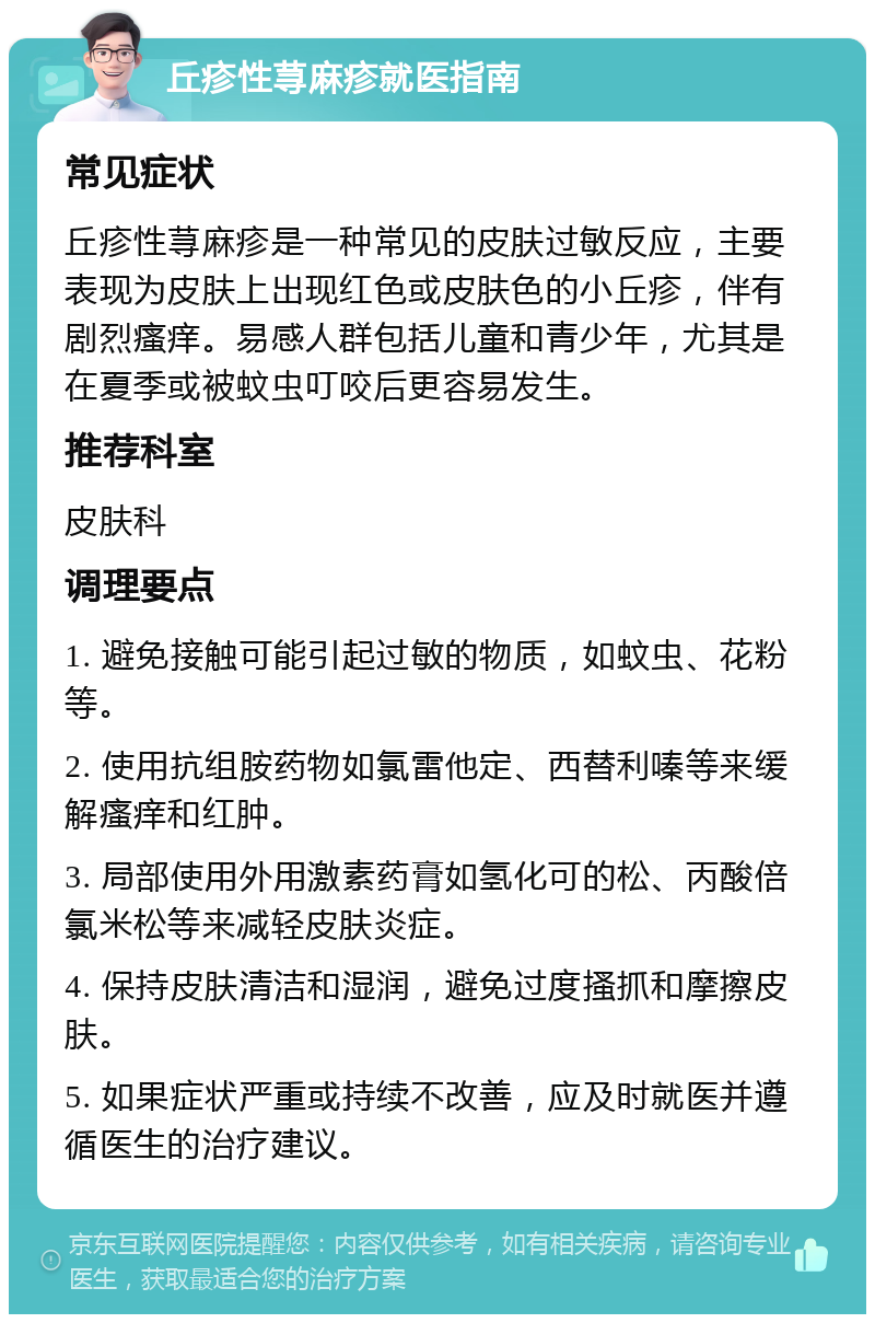 丘疹性荨麻疹就医指南 常见症状 丘疹性荨麻疹是一种常见的皮肤过敏反应，主要表现为皮肤上出现红色或皮肤色的小丘疹，伴有剧烈瘙痒。易感人群包括儿童和青少年，尤其是在夏季或被蚊虫叮咬后更容易发生。 推荐科室 皮肤科 调理要点 1. 避免接触可能引起过敏的物质，如蚊虫、花粉等。 2. 使用抗组胺药物如氯雷他定、西替利嗪等来缓解瘙痒和红肿。 3. 局部使用外用激素药膏如氢化可的松、丙酸倍氯米松等来减轻皮肤炎症。 4. 保持皮肤清洁和湿润，避免过度搔抓和摩擦皮肤。 5. 如果症状严重或持续不改善，应及时就医并遵循医生的治疗建议。