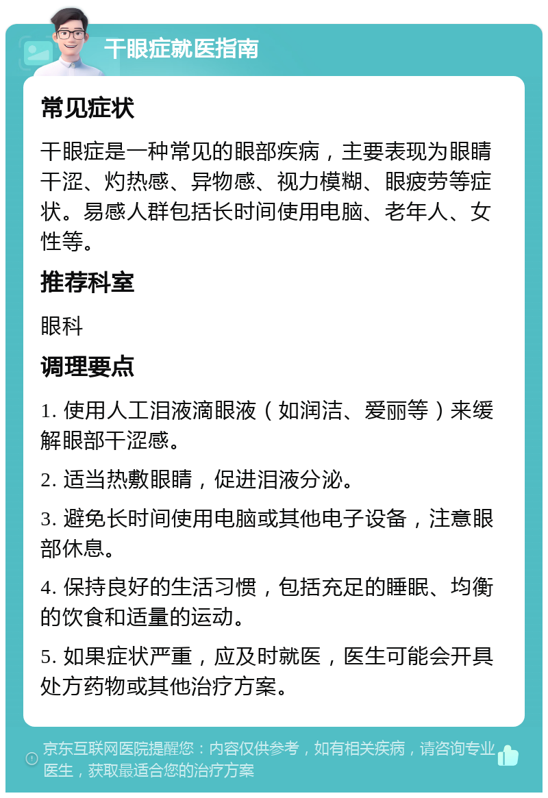 干眼症就医指南 常见症状 干眼症是一种常见的眼部疾病，主要表现为眼睛干涩、灼热感、异物感、视力模糊、眼疲劳等症状。易感人群包括长时间使用电脑、老年人、女性等。 推荐科室 眼科 调理要点 1. 使用人工泪液滴眼液（如润洁、爱丽等）来缓解眼部干涩感。 2. 适当热敷眼睛，促进泪液分泌。 3. 避免长时间使用电脑或其他电子设备，注意眼部休息。 4. 保持良好的生活习惯，包括充足的睡眠、均衡的饮食和适量的运动。 5. 如果症状严重，应及时就医，医生可能会开具处方药物或其他治疗方案。