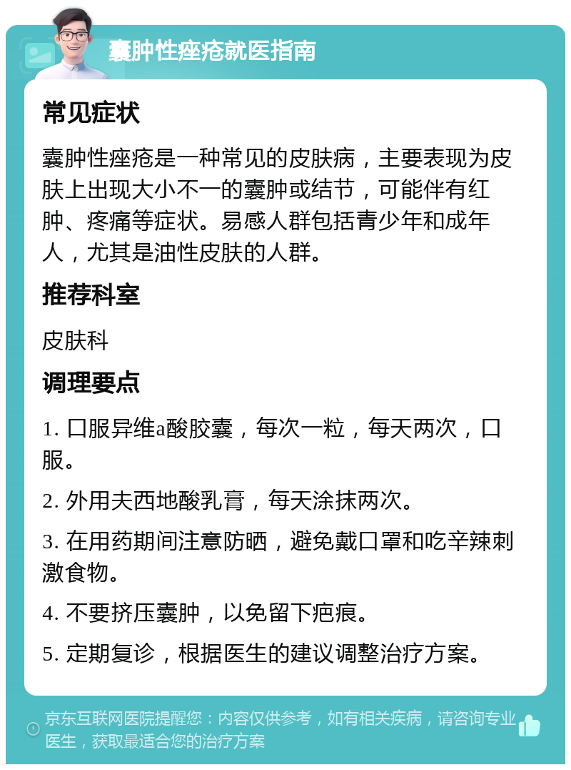 囊肿性痤疮就医指南 常见症状 囊肿性痤疮是一种常见的皮肤病，主要表现为皮肤上出现大小不一的囊肿或结节，可能伴有红肿、疼痛等症状。易感人群包括青少年和成年人，尤其是油性皮肤的人群。 推荐科室 皮肤科 调理要点 1. 口服异维a酸胶囊，每次一粒，每天两次，口服。 2. 外用夫西地酸乳膏，每天涂抹两次。 3. 在用药期间注意防晒，避免戴口罩和吃辛辣刺激食物。 4. 不要挤压囊肿，以免留下疤痕。 5. 定期复诊，根据医生的建议调整治疗方案。