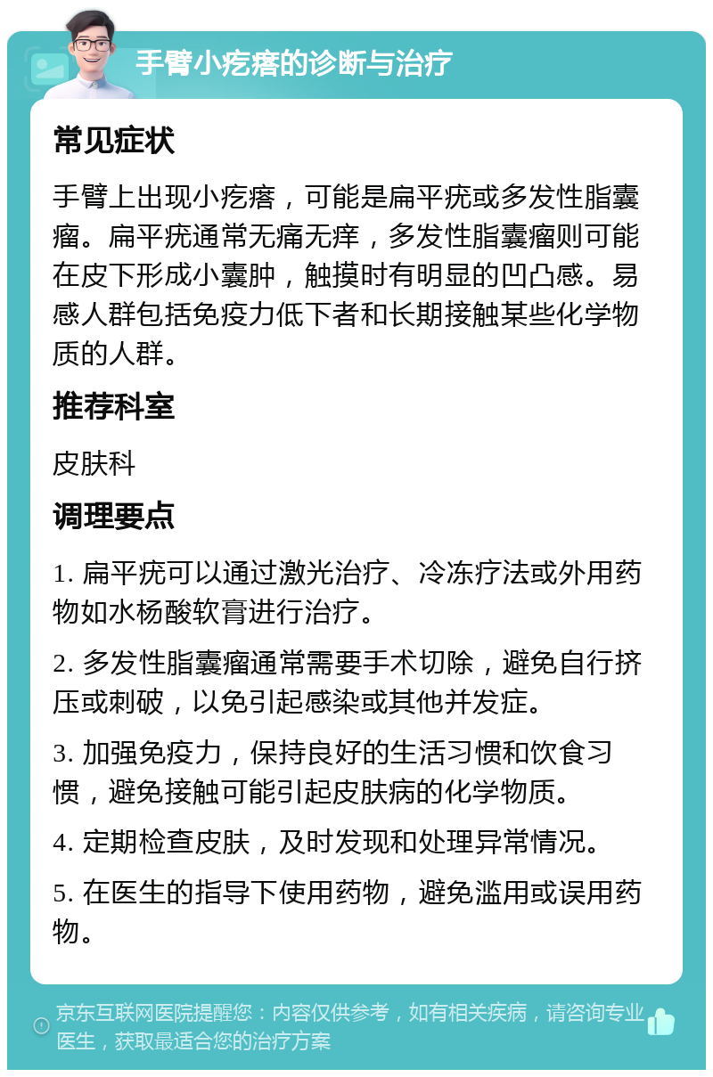 手臂小疙瘩的诊断与治疗 常见症状 手臂上出现小疙瘩，可能是扁平疣或多发性脂囊瘤。扁平疣通常无痛无痒，多发性脂囊瘤则可能在皮下形成小囊肿，触摸时有明显的凹凸感。易感人群包括免疫力低下者和长期接触某些化学物质的人群。 推荐科室 皮肤科 调理要点 1. 扁平疣可以通过激光治疗、冷冻疗法或外用药物如水杨酸软膏进行治疗。 2. 多发性脂囊瘤通常需要手术切除，避免自行挤压或刺破，以免引起感染或其他并发症。 3. 加强免疫力，保持良好的生活习惯和饮食习惯，避免接触可能引起皮肤病的化学物质。 4. 定期检查皮肤，及时发现和处理异常情况。 5. 在医生的指导下使用药物，避免滥用或误用药物。