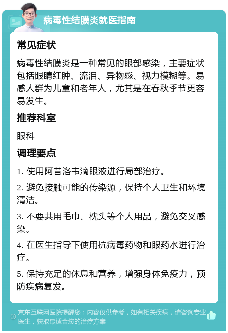 病毒性结膜炎就医指南 常见症状 病毒性结膜炎是一种常见的眼部感染，主要症状包括眼睛红肿、流泪、异物感、视力模糊等。易感人群为儿童和老年人，尤其是在春秋季节更容易发生。 推荐科室 眼科 调理要点 1. 使用阿昔洛韦滴眼液进行局部治疗。 2. 避免接触可能的传染源，保持个人卫生和环境清洁。 3. 不要共用毛巾、枕头等个人用品，避免交叉感染。 4. 在医生指导下使用抗病毒药物和眼药水进行治疗。 5. 保持充足的休息和营养，增强身体免疫力，预防疾病复发。