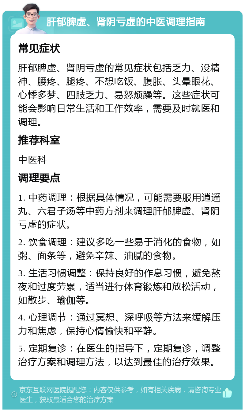 肝郁脾虚、肾阴亏虚的中医调理指南 常见症状 肝郁脾虚、肾阴亏虚的常见症状包括乏力、没精神、腰疼、腿疼、不想吃饭、腹胀、头晕眼花、心悸多梦、四肢乏力、易怒烦躁等。这些症状可能会影响日常生活和工作效率，需要及时就医和调理。 推荐科室 中医科 调理要点 1. 中药调理：根据具体情况，可能需要服用逍遥丸、六君子汤等中药方剂来调理肝郁脾虚、肾阴亏虚的症状。 2. 饮食调理：建议多吃一些易于消化的食物，如粥、面条等，避免辛辣、油腻的食物。 3. 生活习惯调整：保持良好的作息习惯，避免熬夜和过度劳累，适当进行体育锻炼和放松活动，如散步、瑜伽等。 4. 心理调节：通过冥想、深呼吸等方法来缓解压力和焦虑，保持心情愉快和平静。 5. 定期复诊：在医生的指导下，定期复诊，调整治疗方案和调理方法，以达到最佳的治疗效果。